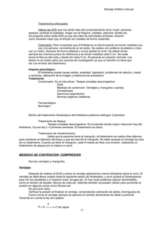 Drenaje linfático manual
Tratamientos efectuados
Valorar las AVD que nos darán idea del comportamiento de la mujer: peinarse,
asearse, ponerse el sujetador, fregar con la fregona, cristales, planchar, tender etc.
Se pregunta sobre estas AVD ya que dan idea de actividades erróneas. Advertir
como hacerlas mejor pej no limpiar los cristales de forma sostenida.
Cirtometria. Para comprobar que el linfedema va disminuyendo se toman medidas una
vez a la semana, normalmente en el medio. Se realiza con anilleros de plástico o bien
con un metro. Siempre de forma bilateral y nunca apretar la cinta. Se deben tomar
siempre los mismos puntos de referencia y se toman medidas cada 5 cm. Se suele
tomar la flexura del codo y desde ahí cada 5 cm. El paciente en posición cómoda. Los
dedos no se miden salvo por razones de investigación ya que un tamaño no tiene que
ver con el éxito del tratamiento.
Impacto psicológico.
El linfedema puede causar estrés, ansiedad, depresión, problemas de relación, miedo
a recidivas, alteración de la imagen y trastornos de autoestima
Tratamiento
Conservador. Es el más eficaz. Terapia compleja descongestiva:
DLM
Medidas de contención. Vendajes y manguitos o pantys.
Cinesiterapia
Ejercicios respiratorios
Normas higiénico dietéticas
Farmacológico
Quirúrgico
Dentro del tratamiento fisioterápico del linfedema podemos distinguir 2 periodos:
Tratamiento de Ataque:
Terapia compleja descongestiva. Es el periodo donde mayor reducción hay del
linfedema. Ocurre las 2 -3 primeras semanas. El tratamiento es diario.
Tratamiento de mantenimiento:
Hasta que la paciente tiene el manguito, el tratamiento se realiza días alternos
para mantener el diámetro del brazo y que así sea útil el manguito. No debe quitarse el vendaje los días
de no tratamiento. Cuando ya tiene el manguito, cada 6 meses se hace una revisión, realizando un
tratamiento de ataque por si mejora un poco.
MEDIDAS DE CONTENCION- COMPRESION
Son los vendajes y manguitos.
Vendajes
Después de realizar el DLM y previo al vendaje aplicaremos crema hidratante sobre la zona. El
vendaje se debe llevar puesto hasta la siguiente sesión de fisioterapia, y se lo quitará el fisioterapeuta
para ver los resultados y si hubiera roces, arrugas etc. Si hay roces podemos colocar almohadillas,
como en tendon de Aquiles, flexura de codo etc. Además también se pueden utilizar para aumentar la
presión en algunas zonas como fibrosis etc.
No provocar dolor.
Verificar la presión al finalizar el vendaje, comprobando coloración de dedos, hormigueos etc.
Como norma el vendaje siempre se aplicara en sentido decreciente de distal a proximal.
Teniendo en cuenta la ley de Laplace:
F
P = K ------- x nº de capas
57
 