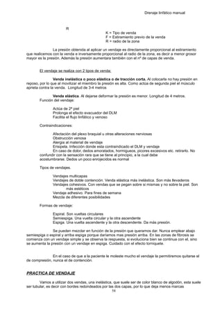 Drenaje linfático manual
R
K = Tipo de venda
F = Estiramiento previo de la venda
R = radio de la zona
La presión obtenida al aplicar un vendaje es directamente proporcional al estiramiento
que realicemos con la venda e inversamente proporcional al radio de la zona, es decir a menor grosor
mayor es la presión. Además la presión aumentara también con el nº de capas de venda.
El vendaje se realiza con 2 tipos de venda:
Venda inelástica o poco elástica o de tracción corta. Al colocarla no hay presión en
reposo, por lo que al movilizar el miembro la presión es alta. Como actúa de segunda piel el músculo
aprieta contra la venda. Longitud de 3-4 metros
Venda elástica. Al dejarse deformar la presión es menor. Longitud de 4 metros.
Función del vendaje:
Actúa de 2ª piel
Prolonga el efecto evacuador del DLM
Facilita el flujo linfático y venoso
Contraindicaciones:
Afectación del plexo braquial u otras alteraciones nerviosas
Obstrucción venosa
Alergia al material de vendaje
Erisipela. Infección donde esta contraindicado el DLM y vendaje
En caso de dolor, dedos amoratados, hormigueos, picores excesivos etc. retirarlo. No
confundir con la sensación rara que se tiene al principio, a la cual debe
acostumbrarse. Dedos un poco enrojecidos es normal
Tipos de vendajes.
Vendajes multicapas
Vendajes de doble contención. Venda elástica más inelástica. Son más llevaderos
Vendajes cohesivos. Con vendas que se pegan sobre si mismas y no sobre la piel. Son
más estéticos
Vendaje adhesivo. Para fines de semana
Mezcla de diferentes posibilidades
Formas de vendaje:
Espiral. Son vueltas circulares
Semiespiga. Una vuelta circular y la otra ascendente
Espiga. Una vuelta ascendente y la otra descendente. Da más presión.
Se pueden mezclar en función de la presión que queramos dar. Nunca emplear abajo
semiespiga o espiral y arriba espiga porque daríamos mas presión arriba. En las zonas de fibrosis se
comienza con un vendaje simple y se observa la respuesta, si evoluciona bien se continua con el, sino
se aumenta la presión con un vendaje en espiga. Cuidado con el efecto torniquete.
En el caso de que a la paciente le moleste mucho el vendaje la permitiremos quitarse el
de compresión, nunca el de contención.
PRACTICA DE VENDAJE
Vamos a utilizar dos vendas, una inelástica, que suele ser de color blanco de algodón, esta suele
ser tubular, es decir con bordes redondeados por las dos capas, por lo que deja menos marcas
58
 