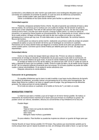 Drenaje linfático manual
(contención) y otra elástica de color marrón que suele tener unos rectángulos dibujados que se
convierten en cuadrados al aumentar la presión, lo cual nos sirve de referencia (compresión).
Estas vendas suelen valer para todo el tratamiento
Volver a enrollarlas en los tubos donde vienen para facilitar su aplicación de nuevo.
Extremidad superior
Paciente y terapeuta sentados frente a frente. Se pide al paciente que extienda el brazo y abra
bien los dedos. Se comienza por la muñeca con una vuelta de anclaje. No dar tensión al aplicar la
venda pero si bien adaptada. Para ello el rollo siempre bien pegado a la zona. Se dan dos vueltas a la
comisura de la mano y se pide que cierre el puño y empuje nuestro pecho. La mano la coloca en
pronación y si queremos menos presión en pronosupinación. Se va avanzando en círculo, sobre la mitad
de la vuelta anterior. Al llegar a la flexura del codo se dan dos vueltas a la venda o se coloca
gomaespuma si vemos que hay roce. El codo debe estar un poco flexionado. Se continúa hasta la
flexura del hombro.
A continuación se coloca la venda marrón, realizando una primera vuelta de anclaje sin presión
y después se aplica un poco de tensión de forma que el rectángulo se convierta en cuadrado.
Permanece con la mano abierta hasta que llegamos a muñeca donde se le pide que apriete el puño
contra nuestro pecho. Conviene que la venda finalice por delante para que no roce. Se pega con
esparadrapo.
Extremidad inferior
Como no hay vendas tan largas habrá que colocar dos. Primero se coloca la inelástica,
comenzando el vendaje en decúbito y finalizándolo de pie para que le muslo esté en contracción. El
vendaje con la venda elástica de igual modo. A veces la venda inelástica se coloca toda en decúbito.
El anclaje se realiza en la raíz de los dedos y se coloca el pie a 90º. En la 3ª vuelta se cubre el
talón y después el hueco que ha quedado y tobillo. Entre la vuelta de talón y la de tobillo formar Angulo
de 90º. Se va subiendo pidiendo al paciente que nos empuje. En el hueco poplíteo se puede dar doble
vuelta o colocar almohadillado. Si se acaba la venda colocamos otra
Después colocamos la venda elástica.
Colocación de la gomaespuma
En aquellos linfedemas que la mano no esté invadida o que haya mucha diferencia de tamaño
con respecto al antebrazo, se puede colocar una gomaespuma en la mano para homogeneizar. Se
deben dejar libres los nudillos y se hace un agujero para el pulgar. Hay gomaespuma de diferentes
grosores. Se coloca primero la venda inelástica.
En el codo se coloca un cuadrado, en el tobillo en forma de T y en talón un ovoide.
MANGUITOS Y PANTYS
Lo ideal es que sean a medida y que se la hagan en el menor tiempo posible. Se realiza un
tratamiento de mantenimiento mientras se lo hacen para que el brazo no modifique su grosor. Se
pueden cerrar con velcros, bandolera, silicona (no convenientes si hay linfedema en la raíz) etc.
Pueden llegar:
Metas
Toda la mano con punta de dedos libres
Mano completa
Solo mano
Manguito hasta muñeca y guantelete
Es poco elástico. Para facilitar su puesta las mujeres se colocan un guante de fregar para que
resbale.
Intentar llevarlo el mayor tiempo posible (12-18 horas). Hay autores que recomiendan quitarlo por la
noche porque dicen que en reposo la presión es nula, sin embargo otros están a favor. Lo que se hace
59
 