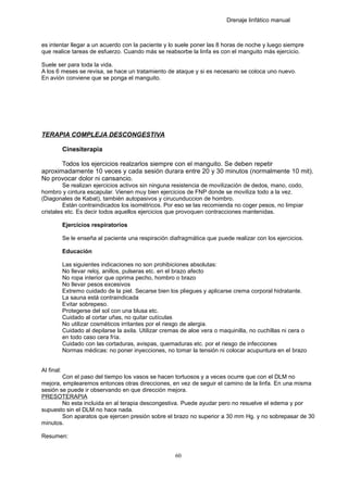 Drenaje linfático manual
es intentar llegar a un acuerdo con la paciente y lo suele poner las 8 horas de noche y luego siempre
que realice tareas de esfuerzo. Cuando más se reabsorbe la linfa es con el manguito más ejercicio.
Suele ser para toda la vida.
A los 6 meses se revisa, se hace un tratamiento de ataque y si es necesario se coloca uno nuevo.
En avión conviene que se ponga el manguito.
TERAPIA COMPLEJA DESCONGESTIVA
Cinesiterapia
Todos los ejercicios realzarlos siempre con el manguito. Se deben repetir
aproximadamente 10 veces y cada sesión durara entre 20 y 30 minutos (normalmente 10 mit).
No provocar dolor ni cansancio.
Se realizan ejercicios activos sin ninguna resistencia de movilización de dedos, mano, codo,
hombro y cintura escapular. Vienen muy bien ejercicios de FNP donde se moviliza todo a la vez.
(Diagonales de Kabat), también autopasivos y cirucunduccion de hombro.
Están contraindicados los isométricos. Por eso se las recomienda no coger pesos, no limpiar
cristales etc. Es decir todos aquellos ejercicios que provoquen contracciones mantenidas.
Ejercicios respiratorios
Se le enseña al paciente una respiración diafragmática que puede realizar con los ejercicios.
Educación
Las siguientes indicaciones no son prohibiciones absolutas:
No llevar reloj, anillos, pulseras etc. en el brazo afecto
No ropa interior que oprima pecho, hombro o brazo
No llevar pesos excesivos
Extremo cuidado de la piel. Secarse bien los pliegues y aplicarse crema corporal hidratante.
La sauna está contraindicada
Evitar sobrepeso.
Protegerse del sol con una blusa etc.
Cuidado al cortar uñas, no quitar cutículas
No utilizar cosméticos irritantes por el riesgo de alergia.
Cuidado al depilarse la axila. Utilizar cremas de aloe vera o maquinilla, no cuchillas ni cera o
en todo caso cera fría.
Cuidado con las cortaduras, avispas, quemaduras etc. por el riesgo de infecciones
Normas médicas: no poner inyecciones, no tomar la tensión ni colocar acupuntura en el brazo
Al final:
Con el paso del tiempo los vasos se hacen tortuosos y a veces ocurre que con el DLM no
mejora, emplearemos entonces otras direcciones, en vez de seguir el camino de la linfa. En una misma
sesión se puede ir observando en que dirección mejora.
PRESOTERAPIA
No esta incluida en al terapia descongestiva. Puede ayudar pero no resuelve el edema y por
supuesto sin el DLM no hace nada.
Son aparatos que ejercen presión sobre el brazo no superior a 30 mm Hg. y no sobrepasar de 30
minutos.
Resumen:
60
 