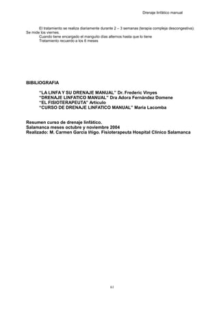 Drenaje linfático manual
El tratamiento se realiza diariamente durante 2 – 3 semanas (terapia compleja descongestiva).
Se mide los viernes.
Cuando tiene encargado el manguito días alternos hasta que lo tiene
Tratamiento recuerdo a los 6 meses
BIBILIOGRAFIA
“LA LINFA Y SU DRENAJE MANUAL” Dr. Frederic Vinyes
“DRENAJE LINFATICO MANUAL” Dra Adora Fernández Domene
“EL FISIOTERAPEUTA” Articulo
“CURSO DE DRENAJE LINFATICO MANUAL” Maria Lacomba
Resumen curso de drenaje linfático.
Salamanca meses octubre y noviembre 2004
Realizado: M. Carmen García Iñigo. Fisioterapeuta Hospital Clínico Salamanca
61
 