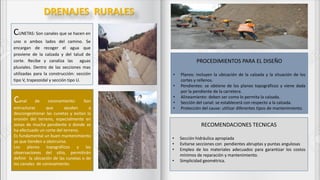 DRENAJES RURALES
CUNETAS: Son canales que se hacen en
uno o ambos lados del camino. Se
encargan de recoger el agua que
proviene de la calzada y del talud de
corte. Recibe y canaliza las aguas
pluviales. Dentro de las secciones mas
utilizadas para la construcción: sección
tipo V, trapezoidal y sección tipo U.
Canal de coronamiento: Son
estructuras que ayudan a
descongestionar las cunetas y evitan la
erosión del terreno, especialmente en
zonas de mucha pendiente o donde se
ha efectuado un corte del terreno.
Es fundamental un buen mantenimiento
ya que tienden a obstruirse.
Los planos topográficos y las
observaciones del sitio, permitirán
definir la ubicación de las cunetas o de
los canales de coronamiento.
PROCEDIMIENTOS PARA EL DISEÑO
• Planos: incluyen la ubicación de la calzada y la situación de los
cortes y rellenos.
• Pendientes: se obtiene de los planos topográficos y viene dada
por la pendiente de la carretera.
• Alineamiento: deben ser como lo permita la calzada.
• Sección del canal: se establecerá con respecto a la calzada.
• Protección del cause: utilizar diferentes tipos de mantenimiento.
RECOMENDACIONES TECNICAS
• Sección hidráulica apropiada
• Evitarse secciones con pendientes abruptas y puntas angulosas
• Empleo de los materiales adecuados para garantizar los costos
mínimos de reparación y mantenimiento.
• Simplicidad geométrica.
 
