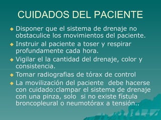 CUIDADOS DEL PACIENTE
 Disponer que el sistema de drenaje no
obstaculice los movimientos del paciente.
 Instruir al paciente a toser y respirar
profundamente cada hora.
 Vigilar el la cantidad del drenaje, color y
consistencia.
 Tomar radiografias de tórax de control
 La movilización del paciente debe hacerse
con cuidado:clampar el sistema de drenaje
con una pinza, solo si no existe fístula
broncopleural o neumotórax a tensión..
 