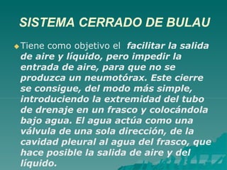 SISTEMA CERRADO DE BULAU
Tiene como objetivo el facilitar la salida
de aire y líquido, pero impedir la
entrada de aire, para que no se
produzca un neumotórax. Este cierre
se consigue, del modo más simple,
introduciendo la extremidad del tubo
de drenaje en un frasco y colocándola
bajo agua. El agua actúa como una
válvula de una sola dirección, de la
cavidad pleural al agua del frasco, que
hace posible la salida de aire y del
líquido.
 