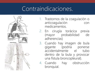 1. Trastornos de la coagulación o
anticoagulación con
medicamentos.
2. En cirugía torácica previa
(mayor probabilidad de
adherencias)
3. Cuando hay imagen de bula
gigante (podría ponerse
accidentalmente el tubo
dentro de la bula y provocar
una fístula broncopleural).
4. Cuando hay obstrucción
bronquial.
Contraindicaciones.
 