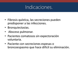 • Fibrosis quística, las secreciones pueden
predisponer a las infecciones.
• Bronquiectasias.
• Absceso pulmonar.
• Pacientes comatosos sin expectoración
voluntaria.
• Paciente con secreciones espesas o
broncoespasmo que hace difícil su eliminación.
Indicaciones.
 