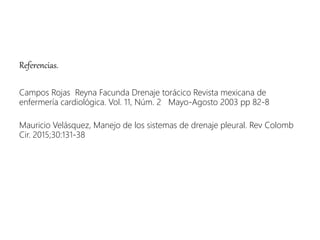 Referencias.
Campos Rojas Reyna Facunda Drenaje torácico Revista mexicana de
enfermería cardiológica. Vol. 11, Núm. 2 Mayo-Agosto 2003 pp 82-8
Mauricio Velásquez, Manejo de los sistemas de drenaje pleural. Rev Colomb
Cir. 2015;30:131-38
 