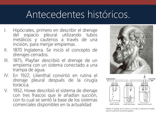 Antecedentes históricos.
I. Hipócrates, primero en describir el drenaje
del espacio pleural utilizando tubos
metálicos y cauterios a través de una
incisión, para menjar empiemas.
II. 1870 Inglaterra. Se inició el concepto de
drenajes cerrados.
III. 1875, Playfair describió el drenaje de un
empiema con un sistema conectado a una
trampa de agua.
IV. En 1922, Lilienthal convirtió en rutina el
drenaje pleural después de la cirugía
torácica.
V. 1952, Howe describió el sistema de drenaje
con tres frascos que le añadían succión,
con lo cual se sentó la base de los sistemas
comerciales disponibles en la actualidad
 