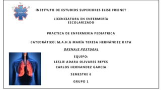 INSTITUTO DE ESTUDIOS SUPERIORES ELISE FREINET
LICENCIATURA EN ENFERMERÍA
ESCOLARIZADO
PRACTICA DE ENFERMERIA PEDIATRICA
CATEDRÁTICO: M.A.H.G MARÍA TERESA HERNÁNDEZ ORTA
DRENAJE POSTURAL
EQUIPO:
LESLIE ADARA OLIVARES REYES
CARLOS HERNANDEZ GARCIA
SEMESTRE 6
GRUPO 1
 