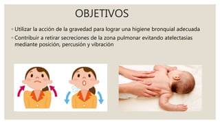 OBJETIVOS
◦ Utilizar la acción de la gravedad para lograr una higiene bronquial adecuada
◦ Contribuir a retirar secreciones de la zona pulmonar evitando atelectasias
mediante posición, percusión y vibración
 