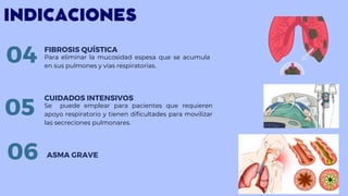 INDICACIONES
Para eliminar la mucosidad espesa que se acumula
en sus pulmones y vías respiratorias.
FIBROSIS QUÍSTICA
04
Se puede emplear para pacientes que requieren
apoyo respiratorio y tienen dificultades para movilizar
las secreciones pulmonares.
CUIDADOS INTENSIVOS
05
06 ASMA GRAVE
 