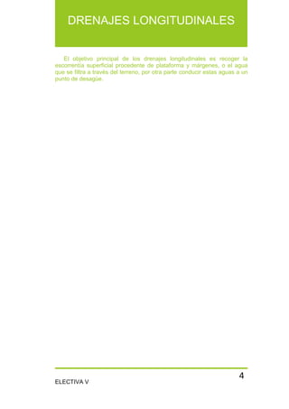 ELECTIVA V
DRENAJES LONGITUDINALES
4
El objetivo principal de los drenajes longitudinales es recoger la
escorrentía superficial procedente de plataforma y márgenes, o el agua
que se filtra a través del terreno, por otra parte conducir estas aguas a un
punto de desagüe.
 