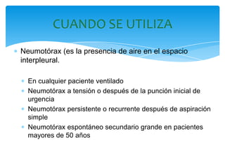 CUANDO SE UTILIZA
Neumotórax (es la presencia de aire en el espacio
interpleural.

  En cualquier paciente ventilado
  Neumotórax a tensión o después de la punción inicial de
  urgencia
  Neumotórax persistente o recurrente después de aspiración
  simple
  Neumotórax espontáneo secundario grande en pacientes
  mayores de 50 años
 