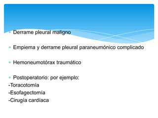 Derrame pleural maligno

  Empiema y derrame pleural paraneumónico complicado

  Hemoneumotórax traumático

  Postoperatorio: por ejemplo:
-Toracotomía
-Esofagectomía
-Cirugía cardíaca
 