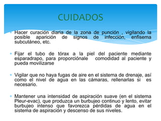 CUIDADOS
Hacer curación diaria de la zona de punción , vigilando la
posible aparición de signos de infección, enfisema
subcutáneo, etc.

Fijar el tubo de tórax a la piel del paciente mediante
esparadrapo, para proporciónale comodidad al paciente y
pueda movilizarse

Vigilar que no haya fugas de aire en el sistema de drenaje, así
como el nivel de agua en las cámaras, rellenarlas si es
necesario.

Mantener una intensidad de aspiración suave (en el sistema
Pleur-evac), que produzca un burbujeo continuo y lento, evitar
burbujeo intenso que favorezca pérdidas de agua en el
sistema de aspiración y descenso de sus niveles.
 