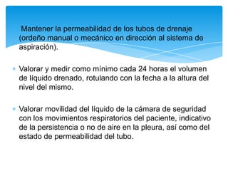 Mantener la permeabilidad de los tubos de drenaje
(ordeño manual o mecánico en dirección al sistema de
aspiración).

Valorar y medir como mínimo cada 24 horas el volumen
de líquido drenado, rotulando con la fecha a la altura del
nivel del mismo.

Valorar movilidad del líquido de la cámara de seguridad
con los movimientos respiratorios del paciente, indicativo
de la persistencia o no de aire en la pleura, así como del
estado de permeabilidad del tubo.
 