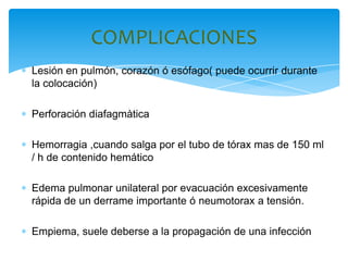 COMPLICACIONES
Lesión en pulmón, corazón ó esófago( puede ocurrir durante
la colocación)

Perforación diafagmàtica

Hemorragia ,cuando salga por el tubo de tórax mas de 150 ml
/ h de contenido hemático

Edema pulmonar unilateral por evacuación excesivamente
rápida de un derrame importante ó neumotorax a tensión.

Empiema, suele deberse a la propagación de una infección
 