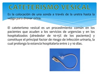 Es la colocación de una sonda a través de la uretra hasta la
vejiga para drenar orina.

El cateterismo vesical es un procedimiento común en los
pacientes que acuden a los servicios de urgencias y en los
hospitalizados (alrededor de 10-15% de los pacientes) y
constituye el principal factor de riesgo de infección urinaria, la
cual prolonga la estancia hospitalaria entre 2 y 10 días.
 