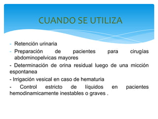 CUANDO SE UTILIZA

- Retención urinaria
- Preparación         de     pacientes     para  cirugías
   abdominopelvicas mayores
- Determinación de orina residual luego de una micción
espontanea
- Irrigación vesical en caso de hematuria
-     Control    estricto   de    líquidos  en  pacientes
hemodinamicamente inestables o graves .
 