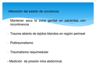 -Alteración del estado de conciencia

- Mantener seca la zona genital en pacientes con
  incontinencia

- Trauma abierto de tejidos blandos en región perineal

- Politraumatismo

- Traumatismo raquimedular

- Medición de presión intra abdominal.
 