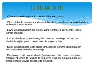 CUIDADOS
• Observar periódicamente la permeabilidad de la sonda.

• Fijar el tubo de drenaje a la pierna del paciente calculando la movilidad de la
misma para evitar tirones.

• Lavar la sonda cuando sea preciso para mantenerla permeable, según
técnica aséptica.

• Indicar al enfermo que mantenga la bolsa del drenaje por debajo del
nivel de la vejiga, para prevenir infecciones por reflujo.

• Evitar desconexiones de la sonda innecesarias siempre que se puedan
utilizar sistemas cerrados de drenaje.

• Excepto que esté contraindicado (pacientes con fallo renal o cardiaco)
estimular el aporte de líquidos de dos a tres litros por día, para aumentar
el flujo urinario y evitar el riesgo de infección.
 