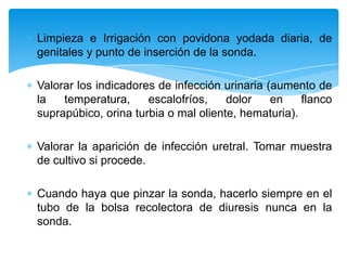Limpieza e Irrigación con povidona yodada diaria, de
genitales y punto de inserción de la sonda.

Valorar los indicadores de infección urinaria (aumento de
la   temperatura,     escalofríos,    dolor    en    flanco
suprapúbico, orina turbia o mal oliente, hematuria).

Valorar la aparición de infección uretral. Tomar muestra
de cultivo si procede.

Cuando haya que pinzar la sonda, hacerlo siempre en el
tubo de la bolsa recolectora de diuresis nunca en la
sonda.
 