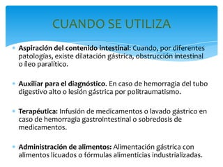 CUANDO SE UTILIZA
Aspiración del contenido intestinal: Cuando, por diferentes
patologías, existe dilatación gástrica, obstrucción intestinal
o íleo paralítico.

Auxiliar para el diagnóstico. En caso de hemorragia del tubo
digestivo alto o lesión gástrica por politraumatismo.

Terapéutica: Infusión de medicamentos o lavado gástrico en
caso de hemorragia gastrointestinal o sobredosis de
medicamentos.

Administración de alimentos: Alimentación gástrica con
alimentos licuados o fórmulas alimenticias industrializadas.
 