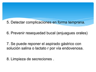 5. Detectar complicaciones en forma temprana.

6. Prevenir resequedad bucal (enjuagues orales)

7. Se puede reponer el aspirado gástrico con
solución salina o lactato r por vía endovenosa.

8. Limpieza de secreciones .
 