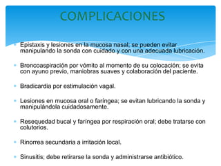 COMPLICACIONES
Epistaxis y lesiones en la mucosa nasal; se pueden evitar
manipulando la sonda con cuidado y con una adecuada lubricación.

Broncoaspiración por vómito al momento de su colocación; se evita
con ayuno previo, maniobras suaves y colaboración del paciente.

Bradicardia por estimulación vagal.

Lesiones en mucosa oral o faríngea; se evitan lubricando la sonda y
manipulándola cuidadosamente.

Resequedad bucal y faríngea por respiración oral; debe tratarse con
colutorios.

Rinorrea secundaria a irritación local.

Sinusitis; debe retirarse la sonda y administrarse antibiótico.
 