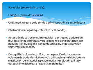 Parotiditis (retiro de la sonda).

Laringitis (retiro de la sonda).

Otitis media (retiro de la sonda y administración de antibióticos).

Obstrucción laringotraqueal (retiro de la sonda).

Retención de secreciones bronquiales, por trauma y edema de
mucosas faringolaríngeas. Vale la pena realizar hidratación con
nebulizaciones, oxígeno por puntas nasales, expectorantes y
fisioterapia pulmonar.

Desequilibrio hidroelectrolítico por aspiración de importante
volumen de ácido clorhídrico (HCl), principalmente hipocloremia
(restitución del material aspirado mediante solución salina) y
desequilibrio ácido base (alcalosis metabólica).
 