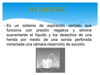 Es un sistema de aspiración cerrado que
funciona con presión negativa y elimina
suavemente el líquido y los desechos de una
herida por medio de una sonda perforada
conectada una cámara-reservorio de succión.
 