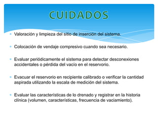 Valoración y limpieza del sitio de inserción del sistema.

Colocación de vendaje compresivo cuando sea necesario.

Evaluar periódicamente el sistema para detectar desconexiones
accidentales o pérdida del vacío en el reservorio.

Evacuar el reservorio en recipiente calibrado o verificar la cantidad
aspirada utilizando la escala de medición del sistema.

Evaluar las características de lo drenado y registrar en la historia
clínica (volumen, características, frecuencia de vaciamiento).
 