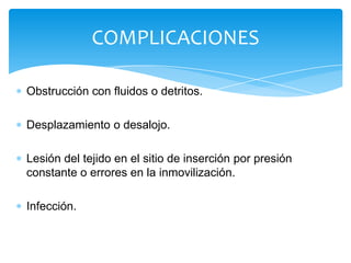 COMPLICACIONES

Obstrucción con fluidos o detritos.

Desplazamiento o desalojo.

Lesión del tejido en el sitio de inserción por presión
constante o errores en la inmovilización.

Infección.
 