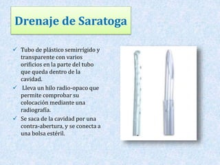 Drenaje de Saratoga 
 Tubo de plástico semirrígido y 
transparente con varios 
orificios en la parte del tubo 
que queda dentro de la 
cavidad. 
 Lleva un hilo radio-opaco que 
permite comprobar su 
colocación mediante una 
radiografía. 
 Se saca de la cavidad por una 
contra-abertura, y se conecta a 
una bolsa estéril. 
 