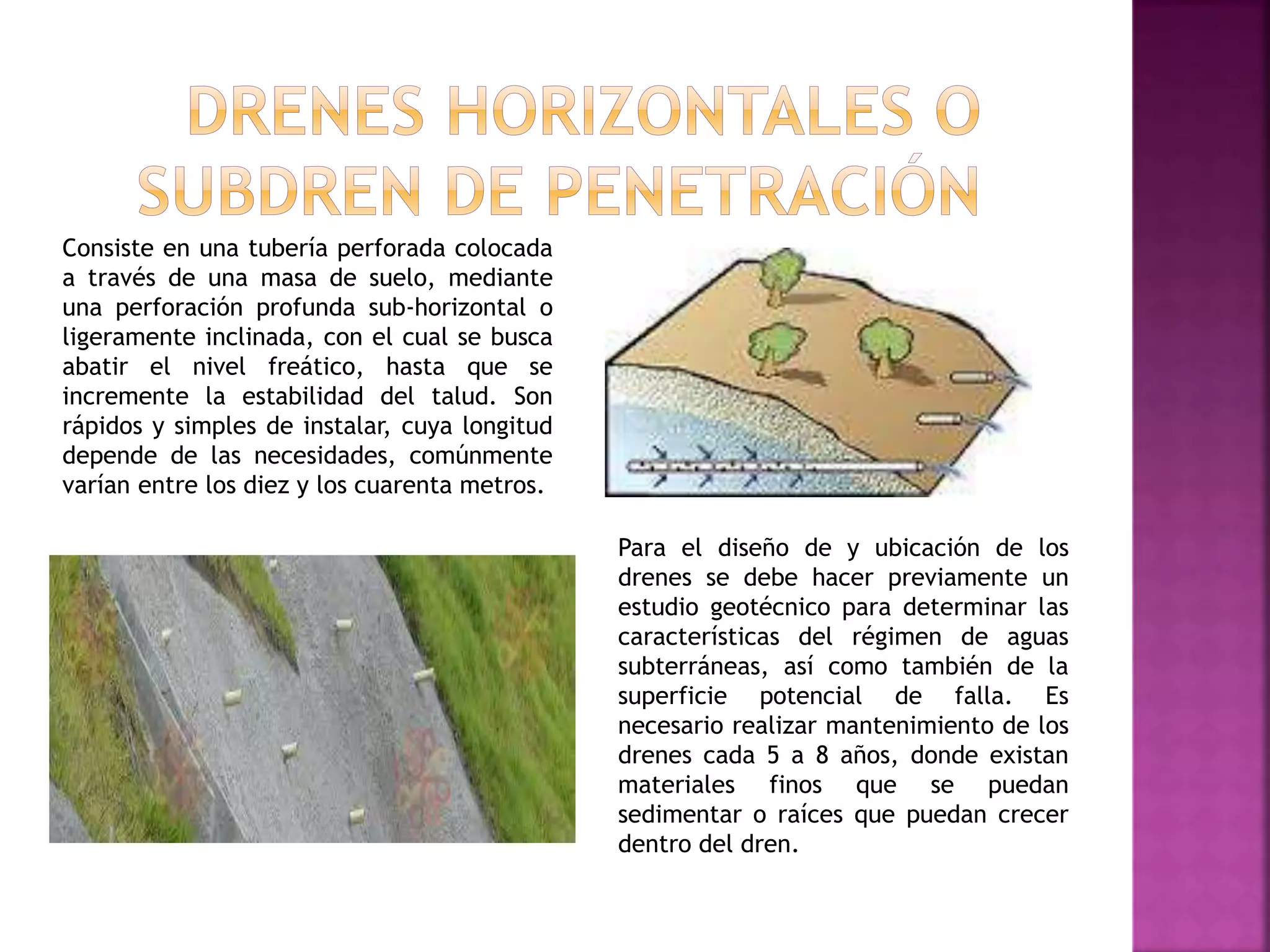 Consiste en una tubería perforada colocada
a través de una masa de suelo, mediante
una perforación profunda sub-horizontal o
ligeramente inclinada, con el cual se busca
abatir el nivel freático, hasta que se
incremente la estabilidad del talud. Son
rápidos y simples de instalar, cuya longitud
depende de las necesidades, comúnmente
varían entre los diez y los cuarenta metros.
Para el diseño de y ubicación de los
drenes se debe hacer previamente un
estudio geotécnico para determinar las
características del régimen de aguas
subterráneas, así como también de la
superficie potencial de falla. Es
necesario realizar mantenimiento de los
drenes cada 5 a 8 años, donde existan
materiales finos que se puedan
sedimentar o raíces que puedan crecer
dentro del dren.