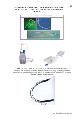 INSTITUTO DE FORMACION Y CAPACIT12ACION CRUZ ROJA
ARGENTINA FILIAL CORRIENTES I-30 e IT-11 ENFERMERIA
PROFESIONAL
* DRENAJE DE SARATOGA: Consiste en un tubo multiperforado de silicona o
polivinilo con dos luces: la externa permite la entrada de aire y la interna permite la
conexión a un sistema de aspiración. Se usa en grandes heridas infectadas, o cuando la
cantidad a drenar es muy elevada.
Lic. González Jorge Antonio
12
 