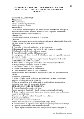 INSTITUTO DE FORMACION Y CAPACIT14ACION CRUZ ROJA
ARGENTINA FILIAL CORRIENTES I-30 e IT-11 ENFERMERIA
PROFESIONAL
SISTEMAS DE ASPIRACIÓN.
* Preparación:
* De la enfermera:
Lavarse las manos higiénicamente.
Ponerse guantes no estériles.
* Del material:
Gasas estériles. Torunda de gasas. Dos pinzas estériles. Pinza Kocher. Antiséptico.
Solución isotónica. Batea. Riñonera. Botella de vacío o aspirador. Esparadrapo
hipoalérgico o apósito adhesivo comercial.
* Del paciente:
Informar al paciente de la técnica que se va a realizar.
* Posición:
Colocar al paciente en la posición adecuada, dependiendo de la localización del drenaje.
Decúbito supino. Decúbito prono. Sedestación.
* Ejecución:
1. Comprobar el sistema de aspiración y su funcionamiento.
El drenaje puede ir conectado a una botella de vacío o bien a un aspirador.
El fuelle de la botella de vacío ha de estar retraído.
2. Valorar la calidad y cantidad del líquido drenado.
Si el receptáculo está lleno o el fuelle de la botella de vacío esté expandido, se tendrá
que cambiar y medir.
Si el drenado es denso, será preciso comprobar que el drenaje no está obstruido.
CAMBIO DEL SISTEMA COLECTOR:
1. Pinzar el tubo de drenaje por encima de la conexión con una pinza Kocher.
Evita fugas de líquido mientras se realza el cambio.
2. Desconecte la botella de vacío o aspirador.
3. Medir la cantidad y valorar las características.
4. Conectar una nueva botella de vacío al aspirador.
Antes de conectar la botella de vacío, observar que la pinza está cerrada y el fuella
retraído.
El aspirador estará parado.
5. Retirar el Kocher y abrir la pinza de la botella de vacío o poner en marcha el
aspirador, regulando el flujo de aspiración.
El flujo de aspiración se ha de iniciar desde la presión mínima, au-mentándolo
lentamente hasta conseguir la aspiración deseada.
CUIDADO DEL PUNTO DE INSERCIÓN.
1. Colocar el material necesario en la batea.
Permite reunir todo el material, evitando entradas y salidas de la habitación.
2. Retirar el apósito suavemente, si es preciso, mojarlo, y con la mano no dominante
sujetar el tubo de drenaje.
Disminuye le dolor provocado al despegar la parte adhesiva..
Evita salidas accidentales.
3. Colocar el apósito sucio en la riñonera.
Permite crear una zona sucia y diferenciarla de la limpia (batea).
4. Valorar el estado de la piel adyacente al punto de fijación y el orificio del drenaje.
5. Sujetar el tubo de drenaje con la mano no dominante.
6. Limpiar la piel que rodea el orificio del drenaje con una torunda empapada en
Lic. González Jorge Antonio
14
 