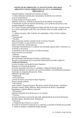 INSTITUTO DE FORMACION Y CAPACIT15ACION CRUZ ROJA
ARGENTINA FILIAL CORRIENTES I-30 e IT-11 ENFERMERIA
PROFESIONAL
solución isotónica, realizando movimientos circulares.
7. Utilice diferentes torundas para cada pasada y deséchelas en la riñonera.
Evita la contaminación.
8. Seque la piel con una gasa estéril.
Mantiene la piel seca, evitando la maceración de ésta debido a la humedad.
9. Desinfectar el punto de inserción del drenaje, con la ayuda de unas pinzas y una
torunda empapada en antiséptico.
10. Colocar una gasa estéril doblada por debajo del tubo de dre-naje y otra por encima.
Si se corta la gasa podría soltar hilos, que actuarían como un cuerpo extraño en la
herida.
11. Aplicar otra gasa y fijar el apósito con esparadrapo, o bien uti-lizar el apósito
comercial.
* Postejecución:
* Paciente:
Dejar al paciente cómodo y proporcionarle el máximo bienestar.
Colocar el timbre y lo que necesite a su alcance.
Educar al paciente y familia para que:
Comunique inmediatamente si el apósito está manchado, aparece dolor o molestias o si
el drenaje se desconecta.
La importancia de evitar lesiones en el tubo de drenaje.
Cómo moverse con el drenaje.
* Material:
* Recogida y limpieza.
Del instrumental utilizado para envirarlo a esterilización.
Deseche el instrumental sucio en una bolsa impermeable de residios orgánicos.
Cuidos de Enfermera.
Lavarse las manos con lavado de manos higiénico.
Registrar en la historia del paciente:
La técnica ejecutada. Día y hora. La cantidad y calidad del líquido drenado.
El aspecto del punto de inserción y de la piel de alrededor. Los problemas presentados y
observados. La respuesta del paciente. Firma.
SISTEMA DE DECLIVE.
* Preparación:
* De la enfermera:
Lavarse las menos con lavado de manos higiénico.
Ponerse guantes estériles.
* Del material:
Gasas estériles. Torundas de gasas. Dos pinzas estériles Pinza Kocher. Antiséptico.
Solución isotónica. Batea. Riñonera. Bolsa recolectora de declive. Esparadrapo
hipoalérgico o apósito adhesivo comercial.
* Del paciente:
Informar al paciente de la técnica que se va a realizar.
* Posición:
Colocar al paciente en la posición adecuada, dependiendo de la posición del drenaje.
Decúbito supino. Decúbito prono. Sedestación.
* Ejecución:
1. Comprobar que el declive es correcto.
Si el declive de la bolsa recolectora no es suficiente, no permite el drenaje por gravedad.
2. Valorar la calidad y cantidad del líquido drenado.
Lic. González Jorge Antonio
15
 