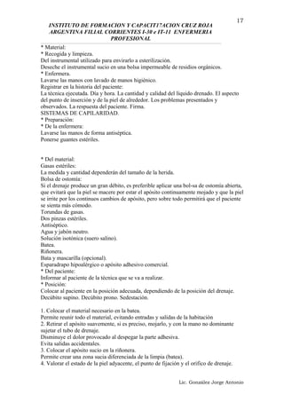 INSTITUTO DE FORMACION Y CAPACIT17ACION CRUZ ROJA
ARGENTINA FILIAL CORRIENTES I-30 e IT-11 ENFERMERIA
PROFESIONAL
* Material:
* Recogida y limpieza.
Del instrumental utilizado para envirarlo a esterilización.
Deseche el instrumental sucio en una bolsa impermeable de residios orgánicos.
* Enfermera.
Lavarse las manos con lavado de manos higiénico.
Registrar en la historia del paciente:
La técnica ejecutada. Día y hora. La cantidad y calidad del líquido drenado. El aspecto
del punto de inserción y de la piel de alrededor. Los problemas presentados y
observados. La respuesta del paciente. Firma.
SISTEMAS DE CAPILARIDAD.
* Preparación:
* De la enfermera:
Lavarse las manos de forma antiséptica.
Ponerse guantes estériles.
* Del material:
Gasas estériles:
La medida y cantidad dependerán del tamaño de la herida.
Bolsa de ostomía:
Si el drenaje produce un gran débito, es preferible aplicar una bol-sa de ostomía abierta,
que evitará que la piel se macere por estar el apósito continuamente mojado y que la piel
se irrite por los continuos cambios de apósito, pero sobre todo permitirá que el paciente
se sienta más cómodo.
Torundas de gasas.
Dos pinzas estériles.
Antiséptico.
Agua y jabón neutro.
Solución isotónica (suero salino).
Batea.
Riñonera.
Bata y mascarilla (opcional).
Esparadrapo hipoalérgico o apósito adhesivo comercial.
* Del paciente:
Informar al paciente de la técnica que se va a realizar.
* Posición:
Colocar al paciente en la posición adecuada, dependiendo de la posición del drenaje.
Decúbito supino. Decúbito prono. Sedestación.
1. Colocar el material necesario en la batea.
Permite reunir todo el material, evitando entradas y salidas de la habitación
2. Retirar el apósito suavemente, si es preciso, mojarlo, y con la mano no dominante
sujetar el tubo de drenaje.
Disminuye el dolor provocado al despegar la parte adhesiva.
Evita salidas accidentales.
3. Colocar el apósito sucio en la riñonera.
Permite crear una zona sucia diferenciada de la limpia (batea).
4. Valorar el estado de la piel adyacente, el punto de fijación y el orifico de drenaje.
Lic. González Jorge Antonio
17
 
