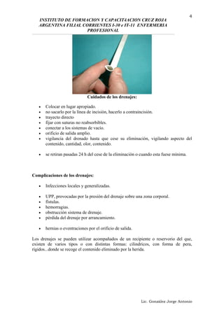 INSTITUTO DE FORMACION Y CAPACIT4ACION CRUZ ROJA
ARGENTINA FILIAL CORRIENTES I-30 e IT-11 ENFERMERIA
PROFESIONAL
Cuidados de los drenajes:
• Colocar en lugar apropiado.
• no sacarlo por la línea de incisión, hacerlo a contraincisión.
• trayecto directo
• fijar con suturas no reabsorbibles.
• conectar a los sistemas de vacío.
• orificio de salida amplio.
• vigilancia del drenado hasta que cese su eliminación, vigilando aspecto del
contenido, cantidad, olor, contenido.
• se retiran pasadas 24 h del cese de la eliminación o cuando esta fuese mínima.
Complicaciones de los drenajes:
• Infecciones locales y generalizadas.
• UPP, provocadas por la presión del drenaje sobre una zona corporal.
• fístulas.
• hemorragias.
• obstrucción sistema de drenaje.
• pérdida del drenaje por arrancamiento.
• hernias o eventraciones por el orificio de salida.
Los drenajes se pueden utilizar acompañados de un recipiente o reservorio del que,
existen de varios tipos o con distintas formas: cilindricos, con forma de pera,
rígidos...donde se recoge el contenido eliminado por la herida.
Lic. González Jorge Antonio
4
 