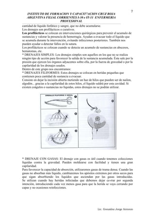 INSTITUTO DE FORMACION Y CAPACIT7ACION CRUZ ROJA
ARGENTINA FILIAL CORRIENTES I-30 e IT-11 ENFERMERIA
PROFESIONAL
cantidad de líquido linfático y sangre, que no debe acumularse.
Los drenajes son profilácticos o curativos.
Los profilácticos se colocan en intervenciones quirúrgicas para prevenir el acumulo de
sustancias y valorar la presencia de hemorragia. Ayudan a evacuar todo el líquido que
se acumula durante la intervención, evitando infecciones posteriores. También nos
pueden ayudar a detectar fallos en la sutura.
Los profilácticos se colocan cuando se detecta un acumulo de sustancias en abscesos,
hematomas, etc.
* DRENAJES SIMPLES: Los drenajes simples son aquellos en los que no se realiza
ningún tipo de acción para favorecer la salida de la sustancia acumulada. Ésta sale por la
presión que ejercen los órganos adyacentes sobre ella, por la fuerza de gravedad o por la
capilaridad de los drenajes usados.
Dentro de este grupo nos encontramos:
* DRENAJES FILIFORMES: Estos drenajes se colocan en heridas pequeñas que
contienen poca cantidad de sustancia a evacuar.
Consiste en dejar la incisión abierta metiendo un haz de hilos que pueden ser de nailon,
algodón... gracias a la capilaridad de estos hilos, el líquido saldrá por esta cavidad. Si
existen coágulos o sustancias no líquidas, estos drenajes no se podrán utilizar.
* DRENAJE CON GASAS: El drenaje con gasas es útil cuando tenemos colecciones
líquidas contra la gravedad. Pueden moldearse con facilidad y tienen una gran
capilaridad.
Para favorecer la capacidad de absorción, utilizaremos gasas de trama densa. Cuando las
gasas no absorban más líquido, cambiaremos los apósitos extremos por otros secos para
que sigan absorbiendo los líquidos que asciendan por las gasas introducidas.
Se utilizan cuando hay heridas infectadas que debemos dejar ce-rrar por segunda
intención, introduciendo cada vez menos gasa para que la herida se vaya cerrando por
capas y no ocasiones reinfecciones.
Lic. González Jorge Antonio
7
 