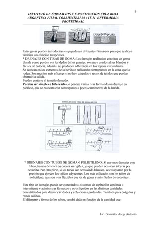 INSTITUTO DE FORMACION Y CAPACIT8ACION CRUZ ROJA
ARGENTINA FILIAL CORRIENTES I-30 e IT-11 ENFERMERIA
PROFESIONAL
Estas gasas pueden introducirse empapadas en diferentes fárma-cos para que realicen
también una función terapéutica.
* DRENAJES CON TIRAS DE GOMA: Los drenajes realizados con tiras de goma
blanda como pueden ser los dedos de los guantes, son muy usados al ser blandos y
fáciles de colocar, además, no producen adherencia en los tejidos circundantes.
Se colocan en los extremos de la herida o realizando contrapuntos en la zona que la
rodea. Son muchos más eficaces si no hay coágulos o restos de tejidos que puedan
obstruir la salida.
Pueden cortarse al tamaño deseado.
Pueden ser simples o bifurcadas, o ponerse varias tiras formando un drenaje en
paralelo, que se colocara con contrapuntos a pocos centímetros de la herida.
* DRENAJES CON TUBOS DE GOMA O POLIETILENO: Si usa-mos drenajes con
tubos, hemos de tener en cuenta su rigidez, ya que pueden ocasiona úlceras por
decúbito. Por otra parte, si los tubos son demasiado blandos, se colapsarán por la
presión que ejercen los tejidos adyacentes. Los más utilizados son los tubos de
polietileno, que son más flexibles que los de goma y más fáciles de encontrar.
Este tipo de drenajes puede ser conectados a sistemas de aspiración continua o
intermitente y administrar fármacos u otros líquidos en las distintas cavidades.
Son utilizados para drenar cavidades y colecciones profundas. También para coágulos y
restos sólidos.
El diámetro y forma de los tubos, vendrá dada en función de la cantidad que
Lic. González Jorge Antonio
8
 