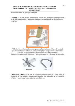 INSTITUTO DE FORMACION Y CAPACIT9ACION CRUZ ROJA
ARGENTINA FILIAL CORRIENTES I-30 e IT-11 ENFERMERIA
PROFESIONAL
necesitemos drenar, al igual que su longitud.
* Penrose: Es un tubo de látex blando de una sola luz muy utilizado actualmente. Puede
ser de diferentes tamaños y la longitud se adaptará en función de la herida. Se fija con
una grapa.
* Silastic: Es un tubo de silicona transparente y flexible de unos 40 cms de longitud,
que presenta diversos orificios en su trayectoria y tiene una punta roma atraumática.
Existe una variedad estriada denominada teja muy usada en cirugía.
Suelen utilizarse en cirugía abdominal y podemos conectarlos a sis-temas de aspiración.
* Tubo en T o Kher: Es un tubo de silicona o goma en forma de T, muy usado en
cirugía de las vías biliares. Los extremos pequeños irán insertados en los conductos
colédoco y hepático y el mayor irá conectado al exterior.
Lic. González Jorge Antonio
9
 