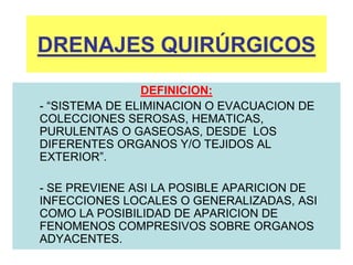 DRENAJES QUIRÚRGICOS
DEFINICION:
- “SISTEMA DE ELIMINACION O EVACUACION DE
COLECCIONES SEROSAS, HEMATICAS,
PURULENTAS O GASEOSAS, DESDE LOS
DIFERENTES ORGANOS Y/O TEJIDOS AL
EXTERIOR”.
- SE PREVIENE ASI LA POSIBLE APARICION DE
INFECCIONES LOCALES O GENERALIZADAS, ASI
COMO LA POSIBILIDAD DE APARICION DE
FENOMENOS COMPRESIVOS SOBRE ORGANOS
ADYACENTES.
 