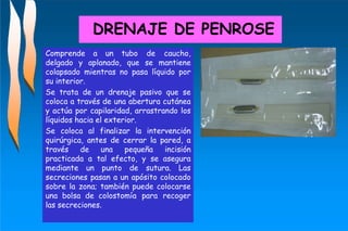 DRENAJE DE PENROSE
Comprende a un tubo de caucho,
delgado y aplanado, que se mantiene
colapsado mientras no pasa líquido por
su interior.
Se trata de un drenaje pasivo que se
coloca a través de una abertura cutánea
y actúa por capilaridad, arrastrando los
líquidos hacia el exterior.
Se coloca al finalizar la intervención
quirúrgica, antes de cerrar la pared, a
través de una pequeña incisión
practicada a tal efecto, y se asegura
mediante un punto de sutura. Las
secreciones pasan a un apósito colocado
sobre la zona; también puede colocarse
una bolsa de colostomía para recoger
las secreciones.
 