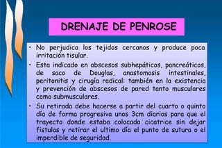 • No perjudica los tejidos cercanos y produce poca
irritación tisular.
• Esta indicado en abscesos subhepáticos, pancreáticos,
de saco de Douglas, anastomosis intestinales,
peritonitis y cirugía radical: también en la existencia
y prevención de abscesos de pared tanto musculares
como submusculares.
• Su retirada debe hacerse a partir del cuarto o quinto
día de forma progresiva unos 3cm diarios para que el
trayecto donde estaba colocado cicatrice sin dejar
fistulas y retirar el ultimo día el punto de sutura o el
imperdible de seguridad.
DRENAJE DE PENROSE
 