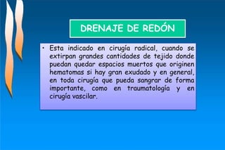 • Esta indicado en cirugía radical, cuando se
extirpan grandes cantidades de tejido donde
puedan quedar espacios muertos que originen
hematomas si hay gran exudado y en general,
en toda cirugía que pueda sangrar de forma
importante, como en traumatología y en
cirugía vascilar.
DRENAJE DE REDÓN
 