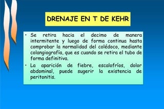 • Se retira hacia el decimo de manera
intermitente y luego de forma continua hasta
comprobar la normalidad del colédoco, mediante
colangiografía, que es cuando se retira el tubo de
forma definitiva.
fiebre, escalofríos, dolor
sugerir la existencia de
• La aparición de
abdominal, puede
peritonitis.
DRENAJE EN T DE KEHR
 