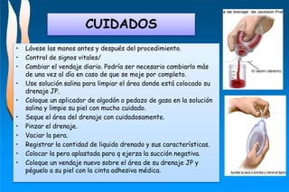 CUIDADOS
• Lávese las manos antes y después del procedimiento.
• Control de signos vitales/
• Cambiar el vendaje diario. Podría ser necesario cambiarlo más
de una vez al día en caso de que se moje por completo.
• Use solución salina para limpiar el área donde está colocado su
drenaje JP.
• Coloque un aplicador de algodón o pedazo de gasa en la solución
salina y limpie su piel con mucho cuidado.
• Seque el área del drenaje con cuidadosamente.
• Pinzar el drenaje.
• Vaciar la pera.
• Registrar la cantidad de liquido drenado y sus características.
• Colocar la pera aplastada para q ejerza la succión negativa.
• Coloque un vendaje nuevo sobre el área de su drenaje JP y
péguelo a su piel con la cinta adhesiva médica.
 