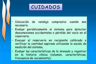 cuando sea
• Valoración y limpieza del sitio de inserción del sistema.
• Colocación de vendaje compresivo
necesario.
• Evaluar periódicamente el sistema para detectar
desconexiones accidentales o pérdida del vacío en el
reservorio.
• Evacuar el reservorio en recipiente calibrado o
verificar la cantidad aspirada utilizando la escala de
medición del sistema.
• Evaluar las características de lo drenado y registrar
en la historia clínica (volumen, características,
frecuencia de vaciamiento).
 